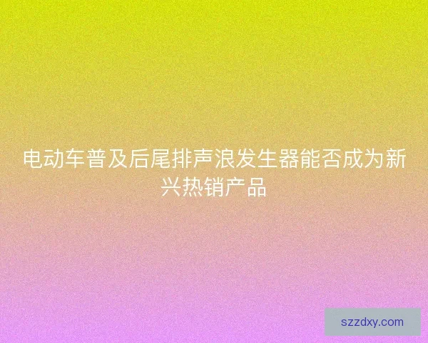 电动车普及后尾排声浪发生器能否成为新兴热销产品
