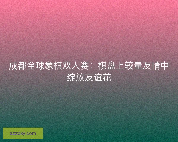 成都全球象棋双人赛：棋盘上较量友情中绽放友谊花